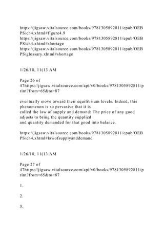 https://jigsaw.vitalsource.com/books/9781305892811/epub/OEB
PS/ch4.xhtml#figure4.9
https://jigsaw.vitalsource.com/books/9781305892811/epub/OEB
PS/ch4.xhtml#shortage
https://jigsaw.vitalsource.com/books/9781305892811/epub/OEB
PS/glossary.xhtml#shortage
1/26/18, 11(13 AM
Page 26 of
47https://jigsaw.vitalsource.com/api/v0/books/9781305892811/p
rint?from=65&to=87
eventually move toward their equilibrium levels. Indeed, this
phenomenon is so pervasive that it is
called the law of supply and demand: The price of any good
adjusts to bring the quantity supplied
and quantity demanded for that good into balance.
https://jigsaw.vitalsource.com/books/9781305892811/epub/OEB
PS/ch4.xhtml#lawofsupplyanddemand
1/26/18, 11(13 AM
Page 27 of
47https://jigsaw.vitalsource.com/api/v0/books/9781305892811/p
rint?from=65&to=87
1.
2.
3.
 
