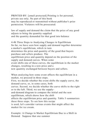 PRINTED BY: [email protected] Printing is for personal,
private use only. No part of this book
may be reproduced or transmitted without publisher's prior
permission. Violators will be prosecuted.
law of supply and demand the claim that the price of any good
adjusts to bring the quantity supplied
and the quantity demanded for that good into balance
4-4b Three Steps to Analyzing Changes in Equilibrium
So far, we have seen how supply and demand together determine
a market's equilibrium, which in turn
determines the price and quantity of the good that buyers
purchase and sellers produce. The
equilibrium price and quantity depend on the position of the
supply and demand curves. When some
event shifts one of these curves, the equilibrium in the market
changes, resulting in a new price and a
new quantity exchanged between buyers and sellers.
When analyzing how some event affects the equilibrium in a
market, we proceed in three steps.
First, we decide whether the event shifts the supply curve, the
demand curve, or, in some cases, both
curves. Second, we decide whether the curve shifts to the right
or to the left. Third, we use the supply-
and-demand diagram to compare the initial and the new
equilibrium, which shows how the shift
affects the equilibrium price and quantity. Table 3 summarizes
these three steps. To see how this recipe
is used, let's consider various events that might affect the
market for ice cream.
Example: A Change in Market Equilibrium Due to a Shift in
Demand Suppose that one summer
 