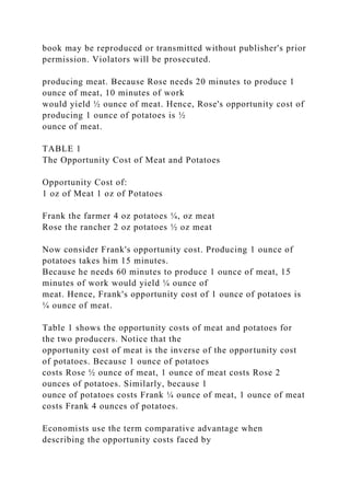 book may be reproduced or transmitted without publisher's prior
permission. Violators will be prosecuted.
producing meat. Because Rose needs 20 minutes to produce 1
ounce of meat, 10 minutes of work
would yield ½ ounce of meat. Hence, Rose's opportunity cost of
producing 1 ounce of potatoes is ½
ounce of meat.
TABLE 1
The Opportunity Cost of Meat and Potatoes
Opportunity Cost of:
1 oz of Meat 1 oz of Potatoes
Frank the farmer 4 oz potatoes ¼, oz meat
Rose the rancher 2 oz potatoes ½ oz meat
Now consider Frank's opportunity cost. Producing 1 ounce of
potatoes takes him 15 minutes.
Because he needs 60 minutes to produce 1 ounce of meat, 15
minutes of work would yield ¼ ounce of
meat. Hence, Frank's opportunity cost of 1 ounce of potatoes is
¼ ounce of meat.
Table 1 shows the opportunity costs of meat and potatoes for
the two producers. Notice that the
opportunity cost of meat is the inverse of the opportunity cost
of potatoes. Because 1 ounce of potatoes
costs Rose ½ ounce of meat, 1 ounce of meat costs Rose 2
ounces of potatoes. Similarly, because 1
ounce of potatoes costs Frank ¼ ounce of meat, 1 ounce of meat
costs Frank 4 ounces of potatoes.
Economists use the term comparative advantage when
describing the opportunity costs faced by
 