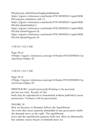 PS/glossary.xhtml#lawofsupplyanddemand
https://jigsaw.vitalsource.com/books/9781305892811/epub/OEB
PS/contents.xhtml#toc-ch4-15
https://jigsaw.vitalsource.com/books/9781305892811/epub/OEB
PS/ch4.xhtml#table4.3
https://jigsaw.vitalsource.com/books/9781305892811/epub/OEB
PS/ch4.xhtml#figure4.10
https://jigsaw.vitalsource.com/books/9781305892811/epub/OEB
PS/ch4.xhtml#figure4.10
1/26/18, 11(13 AM
Page 28 of
47https://jigsaw.vitalsource.com/api/v0/books/9781305892811/p
rint?from=65&to=87
1/26/18, 11(13 AM
Page 29 of
47https://jigsaw.vitalsource.com/api/v0/books/9781305892811/p
rint?from=65&to=87
PRINTED BY: [email protected] Printing is for personal,
private use only. No part of this
book may be reproduced or transmitted without publisher's prior
permission. Violators will be prosecuted.
FIGURE 10
How an Increase in Demand Affects the Equilibrium
An event that raises quantity demanded at any given price shifts
the demand curve to the right. The equilibrium
price and the equilibrium quantity both rise. Here an abnormally
hot summer causes buyers to demand more ice
 