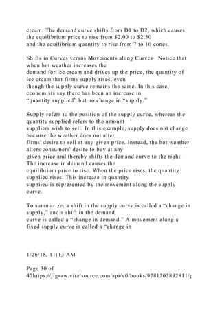 cream. The demand curve shifts from D1 to D2, which causes
the equilibrium price to rise from $2.00 to $2.50
and the equilibrium quantity to rise from 7 to 10 cones.
Shifts in Curves versus Movements along Curves Notice that
when hot weather increases the
demand for ice cream and drives up the price, the quantity of
ice cream that firms supply rises, even
though the supply curve remains the same. In this case,
economists say there has been an increase in
“quantity supplied” but no change in “supply.”
Supply refers to the position of the supply curve, whereas the
quantity supplied refers to the amount
suppliers wish to sell. In this example, supply does not change
because the weather does not alter
firms' desire to sell at any given price. Instead, the hot weather
alters consumers' desire to buy at any
given price and thereby shifts the demand curve to the right.
The increase in demand causes the
equilibrium price to rise. When the price rises, the quantity
supplied rises. This increase in quantity
supplied is represented by the movement along the supply
curve.
To summarize, a shift in the supply curve is called a “change in
supply,” and a shift in the demand
curve is called a “change in demand.” A movement along a
fixed supply curve is called a “change in
1/26/18, 11(13 AM
Page 30 of
47https://jigsaw.vitalsource.com/api/v0/books/9781305892811/p
 