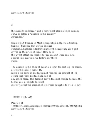 rint?from=65&to=87
1.
2.
the quantity supplied,” and a movement along a fixed demand
curve is called a “change in the quantity
demanded.”
Example: A Change in Market Equilibrium Due to a Shift in
Supply Suppose that during another
summer, a hurricane destroys part of the sugarcane crop and
drives up the price of sugar. How does
this event affect the market for ice cream? Once again, to
answer this question, we follow our three
steps.
The change in the price of sugar, an input for making ice cream,
affects the supply curve. By
raising the costs of production, it reduces the amount of ice
cream that firms produce and sell at
any given price. The demand curve does not change because the
higher cost of inputs does not
directly affect the amount of ice cream households wish to buy.
1/26/18, 11(13 AM
Page 31 of
47https://jigsaw.vitalsource.com/api/v0/books/9781305892811/p
rint?from=65&to=87
3.
 