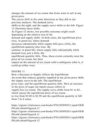 changes the amount of ice cream that firms want to sell at any
given price.
The curves shift in the same directions as they did in our
previous analysis: The demand curve
shifts to the right, and the supply curve shifts to the left. Figure
12 illustrates these shifts.
As Figure 12 shows, two possible outcomes might result
depending on the relative size of the
demand and supply shifts. In both cases, the equilibrium price
rises. In panel (a), where demand
increases substantially while supply falls just a little, the
equilibrium quantity also rises. By
contrast, in panel (b), where supply falls substantially while
demand rises just a little, the
equilibrium quantity falls. Thus, these events certainly raise the
price of ice cream, but their
impact on the amount of ice cream sold is ambiguous (that is, it
could go either way).
FIGURE 11
How a Decrease in Supply Affects the Equilibrium
An event that reduces quantity supplied at any given price shifts
the supply curve to the left. The equilibrium
price rises, and the equilibrium quantity falls. Here an increase
in the price of sugar (an input) causes sellers to
supply less ice cream. The supply curve shifts from S1 to S2,
which causes the equilibrium price of ice cream
to rise from $2.00 to $2.50 and the equilibrium quantity to fall
from 7 to 4 cones.
https://jigsaw.vitalsource.com/books/9781305892811/epub/OEB
PS/ch4.xhtml#figure4.11
https://jigsaw.vitalsource.com/books/9781305892811/epub/OEB
PS/ch4.xhtml#figure4.11
https://jigsaw.vitalsource.com/books/9781305892811/epub/OEB
PS/ch4.xhtml#figure4.12
 