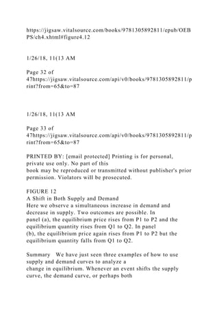 https://jigsaw.vitalsource.com/books/9781305892811/epub/OEB
PS/ch4.xhtml#figure4.12
1/26/18, 11(13 AM
Page 32 of
47https://jigsaw.vitalsource.com/api/v0/books/9781305892811/p
rint?from=65&to=87
1/26/18, 11(13 AM
Page 33 of
47https://jigsaw.vitalsource.com/api/v0/books/9781305892811/p
rint?from=65&to=87
PRINTED BY: [email protected] Printing is for personal,
private use only. No part of this
book may be reproduced or transmitted without publisher's prior
permission. Violators will be prosecuted.
FIGURE 12
A Shift in Both Supply and Demand
Here we observe a simultaneous increase in demand and
decrease in supply. Two outcomes are possible. In
panel (a), the equilibrium price rises from P1 to P2 and the
equilibrium quantity rises from Q1 to Q2. In panel
(b), the equilibrium price again rises from P1 to P2 but the
equilibrium quantity falls from Q1 to Q2.
Summary We have just seen three examples of how to use
supply and demand curves to analyze a
change in equilibrium. Whenever an event shifts the supply
curve, the demand curve, or perhaps both
 