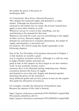 the market for pizza if the price of
hamburgers falls.
4-5 Conclusion: How Prices Allocate Resources
This chapter has analyzed supply and demand in a single
market. Although our discussion has
centered on the market for ice cream, the lessons learned here
apply in most other markets as well.
Whenever you go to a store to buy something, you are
contributing to the demand for that item.
Whenever you look for a job, you are contributing to the supply
of labor services. Because supply and
demand are such pervasive economic phenomena, the model of
supply and demand is a powerful tool
for analysis. We will be using this model repeatedly in the
following chapters.
One of the Ten Principles of Economics discussed in Chapter 1
is that markets are usually a good
way to organize economic activity. Although it is still too early
to judge whether market outcomes are
good or bad, in this chapter we have begun to see how markets
work. In any economic system, scarce
resources have to be allocated among competing uses. Market
economies harness the forces of supply
and demand to serve that end. Supply and demand together
determine the prices of the economy's
many different goods and services; prices in turn are the signals
that guide the allocation of resources.
For example, consider the allocation of beachfront land.
Because the amount of this land is limited,
https://jigsaw.vitalsource.com/books/9781305892811/epub/OEB
PS/contents.xhtml#toc-ch4-16
https://jigsaw.vitalsource.com/books/9781305892811/epub/OEB
 