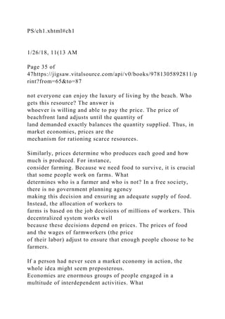 PS/ch1.xhtml#ch1
1/26/18, 11(13 AM
Page 35 of
47https://jigsaw.vitalsource.com/api/v0/books/9781305892811/p
rint?from=65&to=87
not everyone can enjoy the luxury of living by the beach. Who
gets this resource? The answer is
whoever is willing and able to pay the price. The price of
beachfront land adjusts until the quantity of
land demanded exactly balances the quantity supplied. Thus, in
market economies, prices are the
mechanism for rationing scarce resources.
Similarly, prices determine who produces each good and how
much is produced. For instance,
consider farming. Because we need food to survive, it is crucial
that some people work on farms. What
determines who is a farmer and who is not? In a free society,
there is no government planning agency
making this decision and ensuring an adequate supply of food.
Instead, the allocation of workers to
farms is based on the job decisions of millions of workers. This
decentralized system works well
because these decisions depend on prices. The prices of food
and the wages of farmworkers (the price
of their labor) adjust to ensure that enough people choose to be
farmers.
If a person had never seen a market economy in action, the
whole idea might seem preposterous.
Economies are enormous groups of people engaged in a
multitude of interdependent activities. What
 