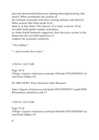 prevents decentralized decision making from degenerating into
chaos? What coordinates the actions of
the millions of people with their varying abilities and desires?
What ensures that what needs to be
done is in fact done? The answer, in a word, is prices. If an
invisible hand guides market economies,
as Adam Smith famously suggested, then the price system is the
baton that the invisible hand uses to
conduct the economic orchestra.
“Two dollars”
“—and seventy-five cents.”
1/26/18, 11(13 AM
Page 36 of
47https://jigsaw.vitalsource.com/api/v0/books/9781305892811/p
rint?from=65&to=87
IN THE NEWS Price Increases after Disasters
https://jigsaw.vitalsource.com/books/9781305892811/epub/OEB
PS/contents.xhtml#toc-ch4-17
1/26/18, 11(13 AM
Page 37 of
47https://jigsaw.vitalsource.com/api/v0/books/9781305892811/p
rint?from=65&to=87
F
 