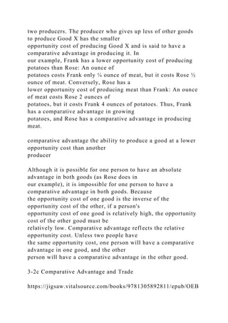 two producers. The producer who gives up less of other goods
to produce Good X has the smaller
opportunity cost of producing Good X and is said to have a
comparative advantage in producing it. In
our example, Frank has a lower opportunity cost of producing
potatoes than Rose: An ounce of
potatoes costs Frank only ¼ ounce of meat, but it costs Rose ½
ounce of meat. Conversely, Rose has a
lower opportunity cost of producing meat than Frank: An ounce
of meat costs Rose 2 ounces of
potatoes, but it costs Frank 4 ounces of potatoes. Thus, Frank
has a comparative advantage in growing
potatoes, and Rose has a comparative advantage in producing
meat.
comparative advantage the ability to produce a good at a lower
opportunity cost than another
producer
Although it is possible for one person to have an absolute
advantage in both goods (as Rose does in
our example), it is impossible for one person to have a
comparative advantage in both goods. Because
the opportunity cost of one good is the inverse of the
opportunity cost of the other, if a person's
opportunity cost of one good is relatively high, the opportunity
cost of the other good must be
relatively low. Comparative advantage reflects the relative
opportunity cost. Unless two people have
the same opportunity cost, one person will have a comparative
advantage in one good, and the other
person will have a comparative advantage in the other good.
3-2c Comparative Advantage and Trade
https://jigsaw.vitalsource.com/books/9781305892811/epub/OEB
 