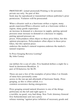 PRINTED BY: [email protected] Printing is for personal,
private use only. No part of this
book may be reproduced or transmitted without publisher's prior
permission. Violators will be prosecuted.
When a disaster such as a hurricane strikes a region, many
goods experienceWhen a disaster such as a hurricane strikes a
region, many goods experience
an increase in demand or a decrease in supply, putting upward
pressure onan increase in demand or a decrease in supply,
putting upward pressure on
prices. Policymakers often object to these price hikes, but this
opinion pieceprices. Policymakers often object to these price
hikes, but this opinion piece
endorses the market's natural response.endorses the market's
natural response.
Is Price Gouging Reverse Looting?
By John Carney
our dollars for a can of coke. Five hundred dollars a night for a
hotel in downtown Brooklyn. A
pair of D-batteries for $6.99.
These are just a few of the examples of price hikes I or friends
of mine have personally come
across in the run-up and aftermath of hurricane Sandy. Price
gouging, as this is often called, is a
common occurrence during emergencies.
Price gouging around natural disasters is one of the things
politicians on the left and right agree is
a terrible, no good, very bad thing. New York Attorney General
Eric Schneiderman sent out a press
release warning “against price inflation of necessary goods and
 