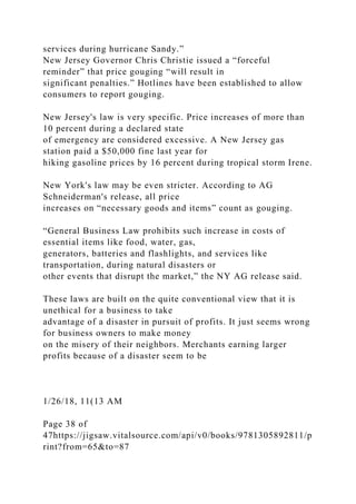 services during hurricane Sandy.”
New Jersey Governor Chris Christie issued a “forceful
reminder” that price gouging “will result in
significant penalties.” Hotlines have been established to allow
consumers to report gouging.
New Jersey's law is very specific. Price increases of more than
10 percent during a declared state
of emergency are considered excessive. A New Jersey gas
station paid a $50,000 fine last year for
hiking gasoline prices by 16 percent during tropical storm Irene.
New York's law may be even stricter. According to AG
Schneiderman's release, all price
increases on “necessary goods and items” count as gouging.
“General Business Law prohibits such increase in costs of
essential items like food, water, gas,
generators, batteries and flashlights, and services like
transportation, during natural disasters or
other events that disrupt the market,” the NY AG release said.
These laws are built on the quite conventional view that it is
unethical for a business to take
advantage of a disaster in pursuit of profits. It just seems wrong
for business owners to make money
on the misery of their neighbors. Merchants earning larger
profits because of a disaster seem to be
1/26/18, 11(13 AM
Page 38 of
47https://jigsaw.vitalsource.com/api/v0/books/9781305892811/p
rint?from=65&to=87
 