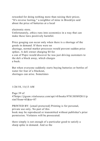 rewarded for doing nothing more than raising their prices.
“It's reverse looting,” a neighbor of mine in Brooklyn said
about the price of batteries at a local
electronic store.
Unfortunately, ethics runs into economics in a way that can
make these laws positively harmful.
Price gouging can occur only when there is a shortage of the
goods in demand. If there were no
shortage, normal market processes would prevent sudden price
spikes. A deli owner charging $4 for
a can of Pepsi would discover he was just driving customers to
the deli a block away, which charges
a buck.
But when everyone suddenly starts buying batteries or bottles of
water for fear of a blackout,
shortages can arise. Sometimes
1/26/18, 11(13 AM
Page 39 of
47https://jigsaw.vitalsource.com/api/v0/books/9781305892811/p
rint?from=65&to=87
PRINTED BY: [email protected] Printing is for personal,
private use only. No part of this
book may be reproduced or transmitted without publisher's prior
permission. Violators will be prosecuted.
there simply is not enough of a particular good to satisfy a
sharp spike in demand. And so the
 