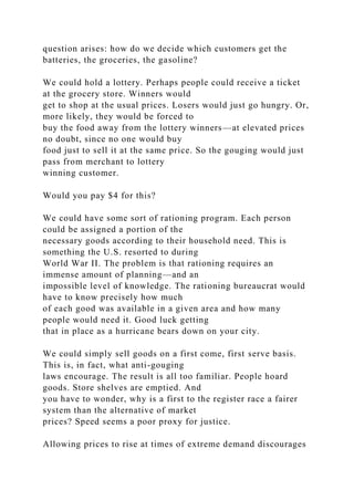 question arises: how do we decide which customers get the
batteries, the groceries, the gasoline?
We could hold a lottery. Perhaps people could receive a ticket
at the grocery store. Winners would
get to shop at the usual prices. Losers would just go hungry. Or,
more likely, they would be forced to
buy the food away from the lottery winners—at elevated prices
no doubt, since no one would buy
food just to sell it at the same price. So the gouging would just
pass from merchant to lottery
winning customer.
Would you pay $4 for this?
We could have some sort of rationing program. Each person
could be assigned a portion of the
necessary goods according to their household need. This is
something the U.S. resorted to during
World War II. The problem is that rationing requires an
immense amount of planning—and an
impossible level of knowledge. The rationing bureaucrat would
have to know precisely how much
of each good was available in a given area and how many
people would need it. Good luck getting
that in place as a hurricane bears down on your city.
We could simply sell goods on a first come, first serve basis.
This is, in fact, what anti-gouging
laws encourage. The result is all too familiar. People hoard
goods. Store shelves are emptied. And
you have to wonder, why is a first to the register race a fairer
system than the alternative of market
prices? Speed seems a poor proxy for justice.
Allowing prices to rise at times of extreme demand discourages
 