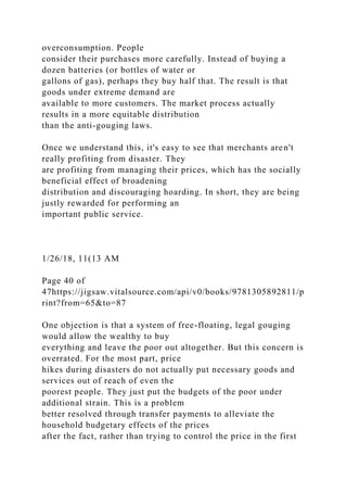 overconsumption. People
consider their purchases more carefully. Instead of buying a
dozen batteries (or bottles of water or
gallons of gas), perhaps they buy half that. The result is that
goods under extreme demand are
available to more customers. The market process actually
results in a more equitable distribution
than the anti-gouging laws.
Once we understand this, it's easy to see that merchants aren't
really profiting from disaster. They
are profiting from managing their prices, which has the socially
beneficial effect of broadening
distribution and discouraging hoarding. In short, they are being
justly rewarded for performing an
important public service.
1/26/18, 11(13 AM
Page 40 of
47https://jigsaw.vitalsource.com/api/v0/books/9781305892811/p
rint?from=65&to=87
One objection is that a system of free-floating, legal gouging
would allow the wealthy to buy
everything and leave the poor out altogether. But this concern is
overrated. For the most part, price
hikes during disasters do not actually put necessary goods and
services out of reach of even the
poorest people. They just put the budgets of the poor under
additional strain. This is a problem
better resolved through transfer payments to alleviate the
household budgetary effects of the prices
after the fact, rather than trying to control the price in the first
 