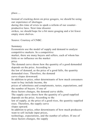 place….
Instead of cracking down on price gougers, we should be using
our experience of shortages
during this time of crisis to spark a reform of our counter-
productive laws. Next time disaster
strikes, we should hope for a bit more gouging and a lot fewer
empty store shelves.
Source: Courtesy of CNBC.
Summary
Economists use the model of supply and demand to analyze
competitive markets. In a competitive
market, there are many buyers and sellers, each of whom has
little or no influence on the market
price.
The demand curve shows how the quantity of a good demanded
depends on the price. According to
the law of demand, as the price of a good falls, the quantity
demanded rises. Therefore, the demand
curve slopes downward.
In addition to price, other determinants of how much consumers
want to buy include income, the
prices of substitutes and complements, tastes, expectations, and
the number of buyers. If one of
these factors changes, the demand curve shifts.
The supply curve shows how the quantity of a good supplied
depends on the price. According to the
law of supply, as the price of a good rises, the quantity supplied
rises. Therefore, the supply curve
slopes upward.
In addition to price, other determinants of how much producers
want to sell include input prices,
technology, expectations, and the number of sellers. If one of
these factors changes, the supply
 