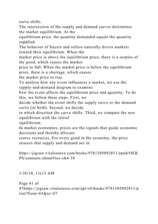 curve shifts.
The intersection of the supply and demand curves determines
the market equilibrium. At the
equilibrium price, the quantity demanded equals the quantity
supplied.
The behavior of buyers and sellers naturally drives markets
toward their equilibrium. When the
market price is above the equilibrium price, there is a surplus of
the good, which causes the market
price to fall. When the market price is below the equilibrium
price, there is a shortage, which causes
the market price to rise.
To analyze how any event influences a market, we use the
supply-and-demand diagram to examine
how the event affects the equilibrium price and quantity. To do
this, we follow three steps. First, we
decide whether the event shifts the supply curve or the demand
curve (or both). Second, we decide
in which direction the curve shifts. Third, we compare the new
equilibrium with the initial
equilibrium.
In market economies, prices are the signals that guide economic
decisions and thereby allocate
scarce resources. For every good in the economy, the price
ensures that supply and demand are in
https://jigsaw.vitalsource.com/books/9781305892811/epub/OEB
PS/contents.xhtml#toc-ch4-18
1/26/18, 11(13 AM
Page 41 of
47https://jigsaw.vitalsource.com/api/v0/books/9781305892811/p
rint?from=65&to=87
 