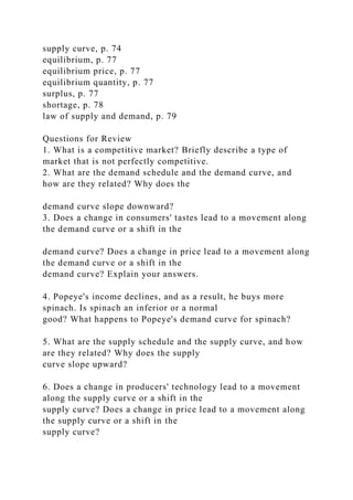supply curve, p. 74
equilibrium, p. 77
equilibrium price, p. 77
equilibrium quantity, p. 77
surplus, p. 77
shortage, p. 78
law of supply and demand, p. 79
Questions for Review
1. What is a competitive market? Briefly describe a type of
market that is not perfectly competitive.
2. What are the demand schedule and the demand curve, and
how are they related? Why does the
demand curve slope downward?
3. Does a change in consumers' tastes lead to a movement along
the demand curve or a shift in the
demand curve? Does a change in price lead to a movement along
the demand curve or a shift in the
demand curve? Explain your answers.
4. Popeye's income declines, and as a result, he buys more
spinach. Is spinach an inferior or a normal
good? What happens to Popeye's demand curve for spinach?
5. What are the supply schedule and the supply curve, and how
are they related? Why does the supply
curve slope upward?
6. Does a change in producers' technology lead to a movement
along the supply curve or a shift in the
supply curve? Does a change in price lead to a movement along
the supply curve or a shift in the
supply curve?
 