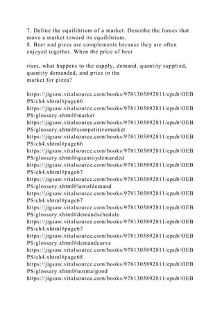 7. Define the equilibrium of a market. Describe the forces that
move a market toward its equilibrium.
8. Beer and pizza are complements because they are often
enjoyed together. When the price of beer
rises, what happens to the supply, demand, quantity supplied,
quantity demanded, and price in the
market for pizza?
https://jigsaw.vitalsource.com/books/9781305892811/epub/OEB
PS/ch4.xhtml#page66
https://jigsaw.vitalsource.com/books/9781305892811/epub/OEB
PS/glossary.xhtml#market
https://jigsaw.vitalsource.com/books/9781305892811/epub/OEB
PS/glossary.xhtml#competitivemarket
https://jigsaw.vitalsource.com/books/9781305892811/epub/OEB
PS/ch4.xhtml#page66
https://jigsaw.vitalsource.com/books/9781305892811/epub/OEB
PS/glossary.xhtml#quantitydemanded
https://jigsaw.vitalsource.com/books/9781305892811/epub/OEB
PS/ch4.xhtml#page67
https://jigsaw.vitalsource.com/books/9781305892811/epub/OEB
PS/glossary.xhtml#lawofdemand
https://jigsaw.vitalsource.com/books/9781305892811/epub/OEB
PS/ch4.xhtml#page67
https://jigsaw.vitalsource.com/books/9781305892811/epub/OEB
PS/glossary.xhtml#demandschedule
https://jigsaw.vitalsource.com/books/9781305892811/epub/OEB
PS/ch4.xhtml#page67
https://jigsaw.vitalsource.com/books/9781305892811/epub/OEB
PS/glossary.xhtml#demandcurve
https://jigsaw.vitalsource.com/books/9781305892811/epub/OEB
PS/ch4.xhtml#page68
https://jigsaw.vitalsource.com/books/9781305892811/epub/OEB
PS/glossary.xhtml#normalgood
https://jigsaw.vitalsource.com/books/9781305892811/epub/OEB
 