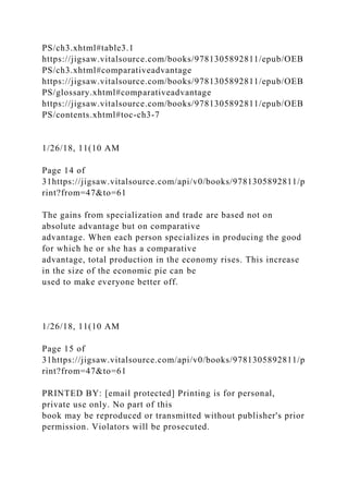 PS/ch3.xhtml#table3.1
https://jigsaw.vitalsource.com/books/9781305892811/epub/OEB
PS/ch3.xhtml#comparativeadvantage
https://jigsaw.vitalsource.com/books/9781305892811/epub/OEB
PS/glossary.xhtml#comparativeadvantage
https://jigsaw.vitalsource.com/books/9781305892811/epub/OEB
PS/contents.xhtml#toc-ch3-7
1/26/18, 11(10 AM
Page 14 of
31https://jigsaw.vitalsource.com/api/v0/books/9781305892811/p
rint?from=47&to=61
The gains from specialization and trade are based not on
absolute advantage but on comparative
advantage. When each person specializes in producing the good
for which he or she has a comparative
advantage, total production in the economy rises. This increase
in the size of the economic pie can be
used to make everyone better off.
1/26/18, 11(10 AM
Page 15 of
31https://jigsaw.vitalsource.com/api/v0/books/9781305892811/p
rint?from=47&to=61
PRINTED BY: [email protected] Printing is for personal,
private use only. No part of this
book may be reproduced or transmitted without publisher's prior
permission. Violators will be prosecuted.
 