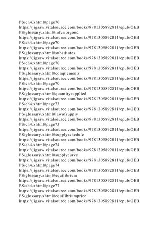 PS/ch4.xhtml#page70
https://jigsaw.vitalsource.com/books/9781305892811/epub/OEB
PS/glossary.xhtml#inferiorgood
https://jigsaw.vitalsource.com/books/9781305892811/epub/OEB
PS/ch4.xhtml#page70
https://jigsaw.vitalsource.com/books/9781305892811/epub/OEB
PS/glossary.xhtml#substitutes
https://jigsaw.vitalsource.com/books/9781305892811/epub/OEB
PS/ch4.xhtml#page70
https://jigsaw.vitalsource.com/books/9781305892811/epub/OEB
PS/glossary.xhtml#complements
https://jigsaw.vitalsource.com/books/9781305892811/epub/OEB
PS/ch4.xhtml#page70
https://jigsaw.vitalsource.com/books/9781305892811/epub/OEB
PS/glossary.xhtml#quantitysupplied
https://jigsaw.vitalsource.com/books/9781305892811/epub/OEB
PS/ch4.xhtml#page73
https://jigsaw.vitalsource.com/books/9781305892811/epub/OEB
PS/glossary.xhtml#lawofsupply
https://jigsaw.vitalsource.com/books/9781305892811/epub/OEB
PS/ch4.xhtml#page73
https://jigsaw.vitalsource.com/books/9781305892811/epub/OEB
PS/glossary.xhtml#supplyschedule
https://jigsaw.vitalsource.com/books/9781305892811/epub/OEB
PS/ch4.xhtml#page74
https://jigsaw.vitalsource.com/books/9781305892811/epub/OEB
PS/glossary.xhtml#supplycurve
https://jigsaw.vitalsource.com/books/9781305892811/epub/OEB
PS/ch4.xhtml#page74
https://jigsaw.vitalsource.com/books/9781305892811/epub/OEB
PS/glossary.xhtml#equilibrium
https://jigsaw.vitalsource.com/books/9781305892811/epub/OEB
PS/ch4.xhtml#page77
https://jigsaw.vitalsource.com/books/9781305892811/epub/OEB
PS/glossary.xhtml#equilibriumprice
https://jigsaw.vitalsource.com/books/9781305892811/epub/OEB
 