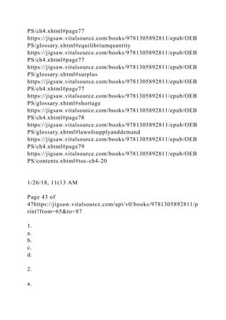 PS/ch4.xhtml#page77
https://jigsaw.vitalsource.com/books/9781305892811/epub/OEB
PS/glossary.xhtml#equilibriumquantity
https://jigsaw.vitalsource.com/books/9781305892811/epub/OEB
PS/ch4.xhtml#page77
https://jigsaw.vitalsource.com/books/9781305892811/epub/OEB
PS/glossary.xhtml#surplus
https://jigsaw.vitalsource.com/books/9781305892811/epub/OEB
PS/ch4.xhtml#page77
https://jigsaw.vitalsource.com/books/9781305892811/epub/OEB
PS/glossary.xhtml#shortage
https://jigsaw.vitalsource.com/books/9781305892811/epub/OEB
PS/ch4.xhtml#page78
https://jigsaw.vitalsource.com/books/9781305892811/epub/OEB
PS/glossary.xhtml#lawofsupplyanddemand
https://jigsaw.vitalsource.com/books/9781305892811/epub/OEB
PS/ch4.xhtml#page79
https://jigsaw.vitalsource.com/books/9781305892811/epub/OEB
PS/contents.xhtml#toc-ch4-20
1/26/18, 11(13 AM
Page 43 of
47https://jigsaw.vitalsource.com/api/v0/books/9781305892811/p
rint?from=65&to=87
1.
a.
b.
c.
d.
2.
a.
 