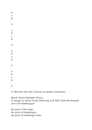 b.
c.
d.
3.
a.
b.
c.
d.
4.
a.
b.
c.
d.
5.
a.
b.
c.
d.
6.
9. Describe the role of prices in market economies.
Quick Check Multiple Choice
A change in which of the following will NOT shift the demand
curve for hamburgers?
the price of hot dogs
the price of hamburgers
the price of hamburger buns
 