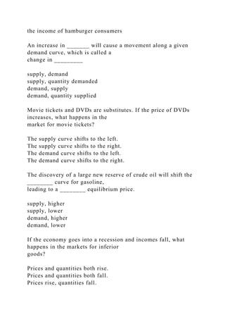 the income of hamburger consumers
An increase in _______ will cause a movement along a given
demand curve, which is called a
change in _________
supply, demand
supply, quantity demanded
demand, supply
demand, quantity supplied
Movie tickets and DVDs are substitutes. If the price of DVDs
increases, what happens in the
market for movie tickets?
The supply curve shifts to the left.
The supply curve shifts to the right.
The demand curve shifts to the left.
The demand curve shifts to the right.
The discovery of a large new reserve of crude oil will shift the
________ curve for gasoline,
leading to a ________ equilibrium price.
supply, higher
supply, lower
demand, higher
demand, lower
If the economy goes into a recession and incomes fall, what
happens in the markets for inferior
goods?
Prices and quantities both rise.
Prices and quantities both fall.
Prices rise, quantities fall.
 