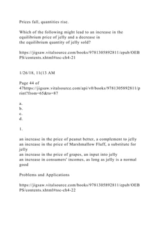Prices fall, quantities rise.
Which of the following might lead to an increase in the
equilibrium price of jelly and a decrease in
the equilibrium quantity of jelly sold?
https://jigsaw.vitalsource.com/books/9781305892811/epub/OEB
PS/contents.xhtml#toc-ch4-21
1/26/18, 11(13 AM
Page 44 of
47https://jigsaw.vitalsource.com/api/v0/books/9781305892811/p
rint?from=65&to=87
a.
b.
c.
d.
1.
an increase in the price of peanut better, a complement to jelly
an increase in the price of Marshmallow Fluff, a substitute for
jelly
an increase in the price of grapes, an input into jelly
an increase in consumers' incomes, as long as jelly is a normal
good
Problems and Applications
https://jigsaw.vitalsource.com/books/9781305892811/epub/OEB
PS/contents.xhtml#toc-ch4-22
 