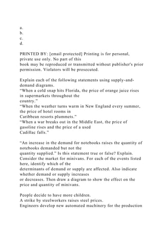 a.
b.
c.
d.
PRINTED BY: [email protected] Printing is for personal,
private use only. No part of this
book may be reproduced or transmitted without publisher's prior
permission. Violators will be prosecuted.
Explain each of the following statements using supply-and-
demand diagrams.
“When a cold snap hits Florida, the price of orange juice rises
in supermarkets throughout the
country.”
“When the weather turns warm in New England every summer,
the price of hotel rooms in
Caribbean resorts plummets.”
“When a war breaks out in the Middle East, the price of
gasoline rises and the price of a used
Cadillac falls.”
“An increase in the demand for notebooks raises the quantity of
notebooks demanded but not the
quantity supplied.” Is this statement true or false? Explain.
Consider the market for minivans. For each of the events listed
here, identify which of the
determinants of demand or supply are affected. Also indicate
whether demand or supply increases
or decreases. Then draw a diagram to show the effect on the
price and quantity of minivans.
People decide to have more children.
A strike by steelworkers raises steel prices.
Engineers develop new automated machinery for the production
 