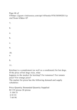 Page 46 of
47https://jigsaw.vitalsource.com/api/v0/books/9781305892811/p
rint?from=65&to=87
7.
8.
a.
b.
c.
9.
10.
a.
b.
11.
Ketchup is a complement (as well as a condiment) for hot dogs.
If the price of hot dogs rises, what
happens to the market for ketchup? For tomatoes? For tomato
juice? For orange juice?
The market for pizza has the following demand and supply
schedules:
Price Quantity Demanded Quantity Supplied
$4 135 pizzas 26 pizzas
5 104 53
6 81 81
7 68 98
 