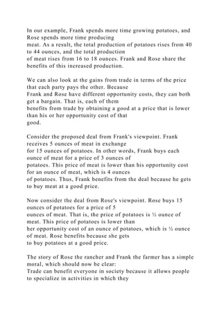 In our example, Frank spends more time growing potatoes, and
Rose spends more time producing
meat. As a result, the total production of potatoes rises from 40
to 44 ounces, and the total production
of meat rises from 16 to 18 ounces. Frank and Rose share the
benefits of this increased production.
We can also look at the gains from trade in terms of the price
that each party pays the other. Because
Frank and Rose have different opportunity costs, they can both
get a bargain. That is, each of them
benefits from trade by obtaining a good at a price that is lower
than his or her opportunity cost of that
good.
Consider the proposed deal from Frank's viewpoint. Frank
receives 5 ounces of meat in exchange
for 15 ounces of potatoes. In other words, Frank buys each
ounce of meat for a price of 3 ounces of
potatoes. This price of meat is lower than his opportunity cost
for an ounce of meat, which is 4 ounces
of potatoes. Thus, Frank benefits from the deal because he gets
to buy meat at a good price.
Now consider the deal from Rose's viewpoint. Rose buys 15
ounces of potatoes for a price of 5
ounces of meat. That is, the price of potatoes is ⅓ ounce of
meat. This price of potatoes is lower than
her opportunity cost of an ounce of potatoes, which is ½ ounce
of meat. Rose benefits because she gets
to buy potatoes at a good price.
The story of Rose the rancher and Frank the farmer has a simple
moral, which should now be clear:
Trade can benefit everyone in society because it allows people
to specialize in activities in which they
 