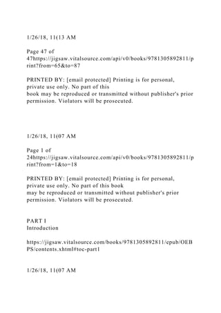 1/26/18, 11(13 AM
Page 47 of
47https://jigsaw.vitalsource.com/api/v0/books/9781305892811/p
rint?from=65&to=87
PRINTED BY: [email protected] Printing is for personal,
private use only. No part of this
book may be reproduced or transmitted without publisher's prior
permission. Violators will be prosecuted.
1/26/18, 11(07 AM
Page 1 of
24https://jigsaw.vitalsource.com/api/v0/books/9781305892811/p
rint?from=1&to=18
PRINTED BY: [email protected] Printing is for personal,
private use only. No part of this book
may be reproduced or transmitted without publisher's prior
permission. Violators will be prosecuted.
PART I
Introduction
https://jigsaw.vitalsource.com/books/9781305892811/epub/OEB
PS/contents.xhtml#toc-part1
1/26/18, 11(07 AM
 