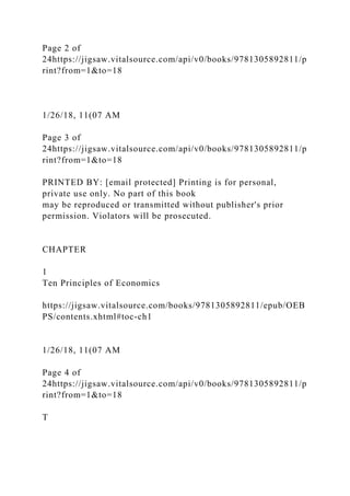 Page 2 of
24https://jigsaw.vitalsource.com/api/v0/books/9781305892811/p
rint?from=1&to=18
1/26/18, 11(07 AM
Page 3 of
24https://jigsaw.vitalsource.com/api/v0/books/9781305892811/p
rint?from=1&to=18
PRINTED BY: [email protected] Printing is for personal,
private use only. No part of this book
may be reproduced or transmitted without publisher's prior
permission. Violators will be prosecuted.
CHAPTER
1
Ten Principles of Economics
https://jigsaw.vitalsource.com/books/9781305892811/epub/OEB
PS/contents.xhtml#toc-ch1
1/26/18, 11(07 AM
Page 4 of
24https://jigsaw.vitalsource.com/api/v0/books/9781305892811/p
rint?from=1&to=18
T
 