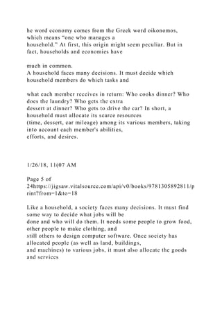 he word economy comes from the Greek word oikonomos,
which means “one who manages a
household.” At first, this origin might seem peculiar. But in
fact, households and economies have
much in common.
A household faces many decisions. It must decide which
household members do which tasks and
what each member receives in return: Who cooks dinner? Who
does the laundry? Who gets the extra
dessert at dinner? Who gets to drive the car? In short, a
household must allocate its scarce resources
(time, dessert, car mileage) among its various members, taking
into account each member's abilities,
efforts, and desires.
1/26/18, 11(07 AM
Page 5 of
24https://jigsaw.vitalsource.com/api/v0/books/9781305892811/p
rint?from=1&to=18
Like a household, a society faces many decisions. It must find
some way to decide what jobs will be
done and who will do them. It needs some people to grow food,
other people to make clothing, and
still others to design computer software. Once society has
allocated people (as well as land, buildings,
and machines) to various jobs, it must also allocate the goods
and services
 