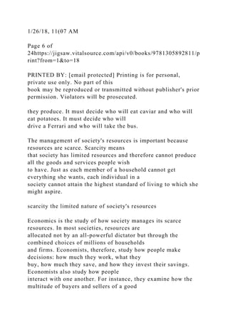 1/26/18, 11(07 AM
Page 6 of
24https://jigsaw.vitalsource.com/api/v0/books/9781305892811/p
rint?from=1&to=18
PRINTED BY: [email protected] Printing is for personal,
private use only. No part of this
book may be reproduced or transmitted without publisher's prior
permission. Violators will be prosecuted.
they produce. It must decide who will eat caviar and who will
eat potatoes. It must decide who will
drive a Ferrari and who will take the bus.
The management of society's resources is important because
resources are scarce. Scarcity means
that society has limited resources and therefore cannot produce
all the goods and services people wish
to have. Just as each member of a household cannot get
everything she wants, each individual in a
society cannot attain the highest standard of living to which she
might aspire.
scarcity the limited nature of society's resources
Economics is the study of how society manages its scarce
resources. In most societies, resources are
allocated not by an all-powerful dictator but through the
combined choices of millions of households
and firms. Economists, therefore, study how people make
decisions: how much they work, what they
buy, how much they save, and how they invest their savings.
Economists also study how people
interact with one another. For instance, they examine how the
multitude of buyers and sellers of a good
 