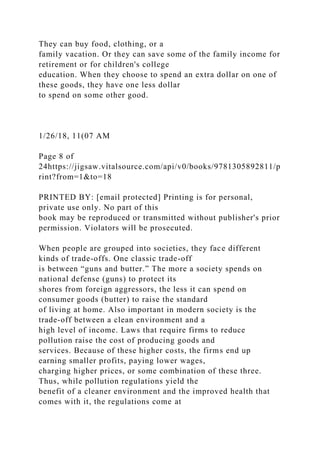 They can buy food, clothing, or a
family vacation. Or they can save some of the family income for
retirement or for children's college
education. When they choose to spend an extra dollar on one of
these goods, they have one less dollar
to spend on some other good.
1/26/18, 11(07 AM
Page 8 of
24https://jigsaw.vitalsource.com/api/v0/books/9781305892811/p
rint?from=1&to=18
PRINTED BY: [email protected] Printing is for personal,
private use only. No part of this
book may be reproduced or transmitted without publisher's prior
permission. Violators will be prosecuted.
When people are grouped into societies, they face different
kinds of trade-offs. One classic trade-off
is between “guns and butter.” The more a society spends on
national defense (guns) to protect its
shores from foreign aggressors, the less it can spend on
consumer goods (butter) to raise the standard
of living at home. Also important in modern society is the
trade-off between a clean environment and a
high level of income. Laws that require firms to reduce
pollution raise the cost of producing goods and
services. Because of these higher costs, the firms end up
earning smaller profits, paying lower wages,
charging higher prices, or some combination of these three.
Thus, while pollution regulations yield the
benefit of a cleaner environment and the improved health that
comes with it, the regulations come at
 