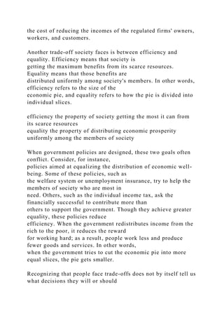 the cost of reducing the incomes of the regulated firms' owners,
workers, and customers.
Another trade-off society faces is between efficiency and
equality. Efficiency means that society is
getting the maximum benefits from its scarce resources.
Equality means that those benefits are
distributed uniformly among society's members. In other words,
efficiency refers to the size of the
economic pie, and equality refers to how the pie is divided into
individual slices.
efficiency the property of society getting the most it can from
its scarce resources
equality the property of distributing economic prosperity
uniformly among the members of society
When government policies are designed, these two goals often
conflict. Consider, for instance,
policies aimed at equalizing the distribution of economic well-
being. Some of these policies, such as
the welfare system or unemployment insurance, try to help the
members of society who are most in
need. Others, such as the individual income tax, ask the
financially successful to contribute more than
others to support the government. Though they achieve greater
equality, these policies reduce
efficiency. When the government redistributes income from the
rich to the poor, it reduces the reward
for working hard; as a result, people work less and produce
fewer goods and services. In other words,
when the government tries to cut the economic pie into more
equal slices, the pie gets smaller.
Recognizing that people face trade-offs does not by itself tell us
what decisions they will or should
 
