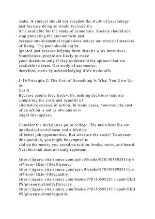make. A student should not abandon the study of psychology
just because doing so would increase the
time available for the study of economics. Society should not
stop protecting the environment just
because environmental regulations reduce our material standard
of living. The poor should not be
ignored just because helping them distorts work incentives.
Nonetheless, people are likely to make
good decisions only if they understand the options that are
available to them. Our study of economics,
therefore, starts by acknowledging life's trade-offs.
1-1b Principle 2: The Cost of Something Is What You Give Up
to
Get It
Because people face trade-offs, making decisions requires
comparing the costs and benefits of
alternative courses of action. In many cases, however, the cost
of an action is not as obvious as it
might first appear.
Consider the decision to go to college. The main benefits are
intellectual enrichment and a lifetime
of better job opportunities. But what are the costs? To answer
this question, you might be tempted to
add up the money you spend on tuition, books, room, and board.
Yet this total does not truly represent
https://jigsaw.vitalsource.com/api/v0/books/9781305892811/pri
nt?from=1&to=18#efficiency
https://jigsaw.vitalsource.com/api/v0/books/9781305892811/pri
nt?from=1&to=18#equality
https://jigsaw.vitalsource.com/books/9781305892811/epub/OEB
PS/glossary.xhtml#efficiency
https://jigsaw.vitalsource.com/books/9781305892811/epub/OEB
PS/glossary.xhtml#equality
 