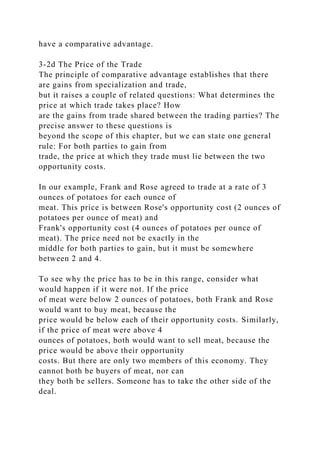 have a comparative advantage.
3-2d The Price of the Trade
The principle of comparative advantage establishes that there
are gains from specialization and trade,
but it raises a couple of related questions: What determines the
price at which trade takes place? How
are the gains from trade shared between the trading parties? The
precise answer to these questions is
beyond the scope of this chapter, but we can state one general
rule: For both parties to gain from
trade, the price at which they trade must lie between the two
opportunity costs.
In our example, Frank and Rose agreed to trade at a rate of 3
ounces of potatoes for each ounce of
meat. This price is between Rose's opportunity cost (2 ounces of
potatoes per ounce of meat) and
Frank's opportunity cost (4 ounces of potatoes per ounce of
meat). The price need not be exactly in the
middle for both parties to gain, but it must be somewhere
between 2 and 4.
To see why the price has to be in this range, consider what
would happen if it were not. If the price
of meat were below 2 ounces of potatoes, both Frank and Rose
would want to buy meat, because the
price would be below each of their opportunity costs. Similarly,
if the price of meat were above 4
ounces of potatoes, both would want to sell meat, because the
price would be above their opportunity
costs. But there are only two members of this economy. They
cannot both be buyers of meat, nor can
they both be sellers. Someone has to take the other side of the
deal.
 