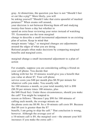 gray. At dinnertime, the question you face is not “Should I fast
or eat like a pig?” More likely, you will
be asking yourself “Should I take that extra spoonful of mashed
potatoes?” When exams roll around,
your decision is not between blowing them off and studying
twenty-four hours a day but whether to
spend an extra hour reviewing your notes instead of watching
TV. Economists use the term marginal
change to describe a small incremental adjustment to an existing
plan of action. Keep in mind that
margin means “edge,” so marginal changes are adjustments
around the edges of what you are doing.
Rational people often make decisions by comparing marginal
benefits and marginal costs.
marginal change a small incremental adjustment to a plan of
action
For example, suppose you are considering calling a friend on
your cell phone. You decide that
talking with her for 10 minutes would give you a benefit that
you value at about $7. Your cell phone
service costs you $40 per month plus $0.50 per minute for
whatever calls you make. You usually talk
for 100 minutes a month, so your total monthly bill is $90
($0.50 per minute times 100 minutes, plus
the $40 fixed fee). Under these circumstances, should you make
the call? You might be tempted to
reason as follows: “Because I pay $90 for 100 minutes of
calling each month, the average minute on
the phone costs me $0.90. So a 10-minute call costs $9. Because
that $9 cost is greater than the $7
benefit, I am going to skip the call.” That conclusion is wrong,
however. Although the average cost of
a 10-minute call is $9, the marginal cost—the amount your bill
increases if you make the extra call—
 