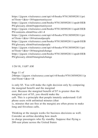 https://jigsaw.vitalsource.com/api/v0/books/9781305892811/pri
nt?from=1&to=18#opportunitycost
https://jigsaw.vitalsource.com/books/9781305892811/epub/OEB
PS/glossary.xhtml#opportunitycost
https://jigsaw.vitalsource.com/books/9781305892811/epub/OEB
PS/contents.xhtml#toc-ch1-4
https://jigsaw.vitalsource.com/api/v0/books/9781305892811/pri
nt?from=1&to=18#rationalpeople
https://jigsaw.vitalsource.com/books/9781305892811/epub/OEB
PS/glossary.xhtml#rationalpeople
https://jigsaw.vitalsource.com/api/v0/books/9781305892811/pri
nt?from=1&to=18#marginalchange
https://jigsaw.vitalsource.com/books/9781305892811/epub/OEB
PS/glossary.xhtml#marginalchange
1/26/18, 11(07 AM
Page 11 of
24https://jigsaw.vitalsource.com/api/v0/books/9781305892811/p
rint?from=1&to=18
is only $5. You will make the right decision only by comparing
the marginal benefit and the marginal
cost. Because the marginal benefit of $7 is greater than the
marginal cost of $5, you should make the
call. This is a principle that people innately understand: Cell
phone users with unlimited minutes (that
is, minutes that are free at the margin) are often prone to make
long and frivolous calls.
Thinking at the margin works for business decisions as well.
Consider an airline deciding how much
to charge passengers who fly standby. Suppose that flying a
200-seat plane across the United States
 