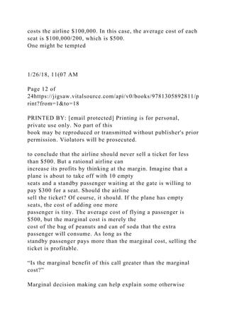 costs the airline $100,000. In this case, the average cost of each
seat is $100,000/200, which is $500.
One might be tempted
1/26/18, 11(07 AM
Page 12 of
24https://jigsaw.vitalsource.com/api/v0/books/9781305892811/p
rint?from=1&to=18
PRINTED BY: [email protected] Printing is for personal,
private use only. No part of this
book may be reproduced or transmitted without publisher's prior
permission. Violators will be prosecuted.
to conclude that the airline should never sell a ticket for less
than $500. But a rational airline can
increase its profits by thinking at the margin. Imagine that a
plane is about to take off with 10 empty
seats and a standby passenger waiting at the gate is willing to
pay $300 for a seat. Should the airline
sell the ticket? Of course, it should. If the plane has empty
seats, the cost of adding one more
passenger is tiny. The average cost of flying a passenger is
$500, but the marginal cost is merely the
cost of the bag of peanuts and can of soda that the extra
passenger will consume. As long as the
standby passenger pays more than the marginal cost, selling the
ticket is profitable.
“Is the marginal benefit of this call greater than the marginal
cost?”
Marginal decision making can help explain some otherwise
 