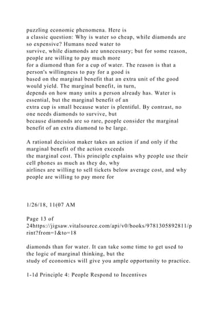 puzzling economic phenomena. Here is
a classic question: Why is water so cheap, while diamonds are
so expensive? Humans need water to
survive, while diamonds are unnecessary; but for some reason,
people are willing to pay much more
for a diamond than for a cup of water. The reason is that a
person's willingness to pay for a good is
based on the marginal benefit that an extra unit of the good
would yield. The marginal benefit, in turn,
depends on how many units a person already has. Water is
essential, but the marginal benefit of an
extra cup is small because water is plentiful. By contrast, no
one needs diamonds to survive, but
because diamonds are so rare, people consider the marginal
benefit of an extra diamond to be large.
A rational decision maker takes an action if and only if the
marginal benefit of the action exceeds
the marginal cost. This principle explains why people use their
cell phones as much as they do, why
airlines are willing to sell tickets below average cost, and why
people are willing to pay more for
1/26/18, 11(07 AM
Page 13 of
24https://jigsaw.vitalsource.com/api/v0/books/9781305892811/p
rint?from=1&to=18
diamonds than for water. It can take some time to get used to
the logic of marginal thinking, but the
study of economics will give you ample opportunity to practice.
1-1d Principle 4: People Respond to Incentives
 