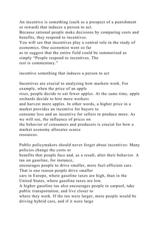 An incentive is something (such as a prospect of a punishment
or reward) that induces a person to act.
Because rational people make decisions by comparing costs and
benefits, they respond to incentives.
You will see that incentives play a central role in the study of
economics. One economist went so far
as to suggest that the entire field could be summarized as
simply “People respond to incentives. The
rest is commentary.”
incentive something that induces a person to act
Incentives are crucial to analyzing how markets work. For
example, when the price of an apple
rises, people decide to eat fewer apples. At the same time, apple
orchards decide to hire more workers
and harvest more apples. In other words, a higher price in a
market provides an incentive for buyers to
consume less and an incentive for sellers to produce more. As
we will see, the influence of prices on
the behavior of consumers and producers is crucial for how a
market economy allocates scarce
resources.
Public policymakers should never forget about incentives: Many
policies change the costs or
benefits that people face and, as a result, alter their behavior. A
tax on gasoline, for instance,
encourages people to drive smaller, more fuel-efficient cars.
That is one reason people drive smaller
cars in Europe, where gasoline taxes are high, than in the
United States, where gasoline taxes are low.
A higher gasoline tax also encourages people to carpool, take
public transportation, and live closer to
where they work. If the tax were larger, more people would be
driving hybrid cars, and if it were large
 
