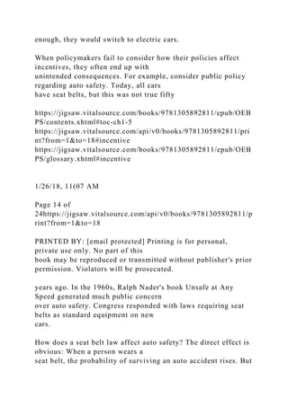 enough, they would switch to electric cars.
When policymakers fail to consider how their policies affect
incentives, they often end up with
unintended consequences. For example, consider public policy
regarding auto safety. Today, all cars
have seat belts, but this was not true fifty
https://jigsaw.vitalsource.com/books/9781305892811/epub/OEB
PS/contents.xhtml#toc-ch1-5
https://jigsaw.vitalsource.com/api/v0/books/9781305892811/pri
nt?from=1&to=18#incentive
https://jigsaw.vitalsource.com/books/9781305892811/epub/OEB
PS/glossary.xhtml#incentive
1/26/18, 11(07 AM
Page 14 of
24https://jigsaw.vitalsource.com/api/v0/books/9781305892811/p
rint?from=1&to=18
PRINTED BY: [email protected] Printing is for personal,
private use only. No part of this
book may be reproduced or transmitted without publisher's prior
permission. Violators will be prosecuted.
years ago. In the 1960s, Ralph Nader's book Unsafe at Any
Speed generated much public concern
over auto safety. Congress responded with laws requiring seat
belts as standard equipment on new
cars.
How does a seat belt law affect auto safety? The direct effect is
obvious: When a person wears a
seat belt, the probability of surviving an auto accident rises. But
 