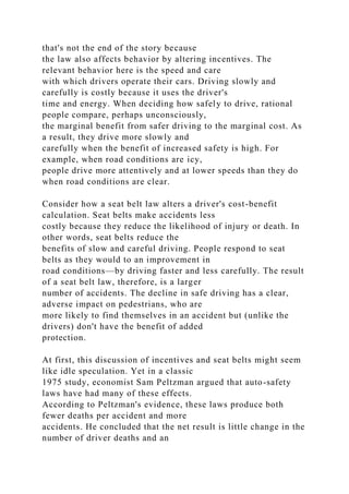 that's not the end of the story because
the law also affects behavior by altering incentives. The
relevant behavior here is the speed and care
with which drivers operate their cars. Driving slowly and
carefully is costly because it uses the driver's
time and energy. When deciding how safely to drive, rational
people compare, perhaps unconsciously,
the marginal benefit from safer driving to the marginal cost. As
a result, they drive more slowly and
carefully when the benefit of increased safety is high. For
example, when road conditions are icy,
people drive more attentively and at lower speeds than they do
when road conditions are clear.
Consider how a seat belt law alters a driver's cost-benefit
calculation. Seat belts make accidents less
costly because they reduce the likelihood of injury or death. In
other words, seat belts reduce the
benefits of slow and careful driving. People respond to seat
belts as they would to an improvement in
road conditions—by driving faster and less carefully. The result
of a seat belt law, therefore, is a larger
number of accidents. The decline in safe driving has a clear,
adverse impact on pedestrians, who are
more likely to find themselves in an accident but (unlike the
drivers) don't have the benefit of added
protection.
At first, this discussion of incentives and seat belts might seem
like idle speculation. Yet in a classic
1975 study, economist Sam Peltzman argued that auto-safety
laws have had many of these effects.
According to Peltzman's evidence, these laws produce both
fewer deaths per accident and more
accidents. He concluded that the net result is little change in the
number of driver deaths and an
 