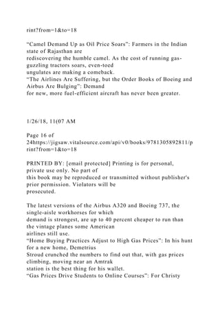 rint?from=1&to=18
“Camel Demand Up as Oil Price Soars”: Farmers in the Indian
state of Rajasthan are
rediscovering the humble camel. As the cost of running gas-
guzzling tractors soars, even-toed
ungulates are making a comeback.
“The Airlines Are Suffering, but the Order Books of Boeing and
Airbus Are Bulging”: Demand
for new, more fuel-efficient aircraft has never been greater.
1/26/18, 11(07 AM
Page 16 of
24https://jigsaw.vitalsource.com/api/v0/books/9781305892811/p
rint?from=1&to=18
PRINTED BY: [email protected] Printing is for personal,
private use only. No part of
this book may be reproduced or transmitted without publisher's
prior permission. Violators will be
prosecuted.
The latest versions of the Airbus A320 and Boeing 737, the
single-aisle workhorses for which
demand is strongest, are up to 40 percent cheaper to run than
the vintage planes some American
airlines still use.
“Home Buying Practices Adjust to High Gas Prices”: In his hunt
for a new home, Demetrius
Stroud crunched the numbers to find out that, with gas prices
climbing, moving near an Amtrak
station is the best thing for his wallet.
“Gas Prices Drive Students to Online Courses”: For Christy
 