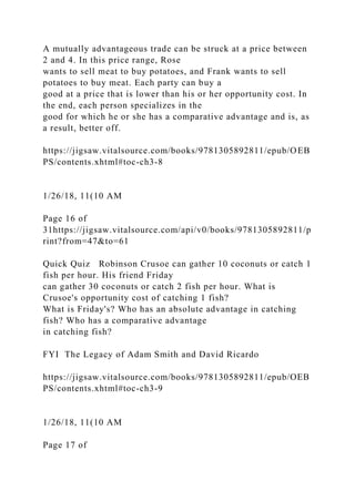 A mutually advantageous trade can be struck at a price between
2 and 4. In this price range, Rose
wants to sell meat to buy potatoes, and Frank wants to sell
potatoes to buy meat. Each party can buy a
good at a price that is lower than his or her opportunity cost. In
the end, each person specializes in the
good for which he or she has a comparative advantage and is, as
a result, better off.
https://jigsaw.vitalsource.com/books/9781305892811/epub/OEB
PS/contents.xhtml#toc-ch3-8
1/26/18, 11(10 AM
Page 16 of
31https://jigsaw.vitalsource.com/api/v0/books/9781305892811/p
rint?from=47&to=61
Quick Quiz Robinson Crusoe can gather 10 coconuts or catch 1
fish per hour. His friend Friday
can gather 30 coconuts or catch 2 fish per hour. What is
Crusoe's opportunity cost of catching 1 fish?
What is Friday's? Who has an absolute advantage in catching
fish? Who has a comparative advantage
in catching fish?
FYI The Legacy of Adam Smith and David Ricardo
https://jigsaw.vitalsource.com/books/9781305892811/epub/OEB
PS/contents.xhtml#toc-ch3-9
1/26/18, 11(10 AM
Page 17 of
 