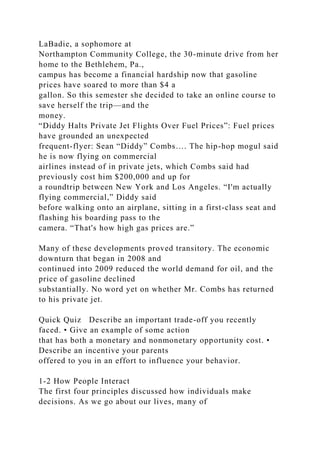 LaBadie, a sophomore at
Northampton Community College, the 30-minute drive from her
home to the Bethlehem, Pa.,
campus has become a financial hardship now that gasoline
prices have soared to more than $4 a
gallon. So this semester she decided to take an online course to
save herself the trip—and the
money.
“Diddy Halts Private Jet Flights Over Fuel Prices”: Fuel prices
have grounded an unexpected
frequent-flyer: Sean “Diddy” Combs…. The hip-hop mogul said
he is now flying on commercial
airlines instead of in private jets, which Combs said had
previously cost him $200,000 and up for
a roundtrip between New York and Los Angeles. “I'm actually
flying commercial,” Diddy said
before walking onto an airplane, sitting in a first-class seat and
flashing his boarding pass to the
camera. “That's how high gas prices are.”
Many of these developments proved transitory. The economic
downturn that began in 2008 and
continued into 2009 reduced the world demand for oil, and the
price of gasoline declined
substantially. No word yet on whether Mr. Combs has returned
to his private jet.
Quick Quiz Describe an important trade-off you recently
faced. • Give an example of some action
that has both a monetary and nonmonetary opportunity cost. •
Describe an incentive your parents
offered to you in an effort to influence your behavior.
1-2 How People Interact
The first four principles discussed how individuals make
decisions. As we go about our lives, many of
 