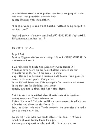 our decisions affect not only ourselves but other people as well.
The next three principles concern how
people interact with one another.
“For $5 a week you can watch baseball without being nagged to
cut the grass!”
https://jigsaw.vitalsource.com/books/9781305892811/epub/OEB
PS/contents.xhtml#toc-ch1-7
1/26/18, 11(07 AM
Page 17 of
24https://jigsaw.vitalsource.com/api/v0/books/9781305892811/p
rint?from=1&to=18
1-2a Principle 5: Trade Can Make Everyone Better Off
You may have heard on the news that the Chinese are our
competitors in the world economy. In some
ways, this is true because American and Chinese firms produce
many of the same goods. Companies
in the United States and China compete for the same customers
in the markets for clothing, toys, solar
panels, automobile tires, and many other items.
Yet it is easy to be misled when thinking about competition
among countries. Trade between the
United States and China is not like a sports contest in which one
side wins and the other side loses. In
fact, the opposite is true: Trade between two countries can make
each country better off.
To see why, consider how trade affects your family. When a
member of your family looks for a job,
she competes against members of other families who are
 