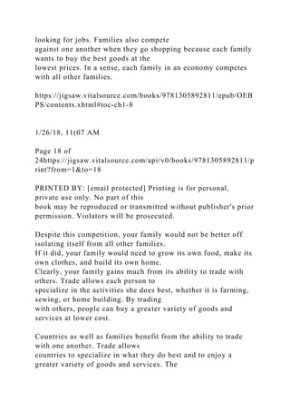 looking for jobs. Families also compete
against one another when they go shopping because each family
wants to buy the best goods at the
lowest prices. In a sense, each family in an economy competes
with all other families.
https://jigsaw.vitalsource.com/books/9781305892811/epub/OEB
PS/contents.xhtml#toc-ch1-8
1/26/18, 11(07 AM
Page 18 of
24https://jigsaw.vitalsource.com/api/v0/books/9781305892811/p
rint?from=1&to=18
PRINTED BY: [email protected] Printing is for personal,
private use only. No part of this
book may be reproduced or transmitted without publisher's prior
permission. Violators will be prosecuted.
Despite this competition, your family would not be better off
isolating itself from all other families.
If it did, your family would need to grow its own food, make its
own clothes, and build its own home.
Clearly, your family gains much from its ability to trade with
others. Trade allows each person to
specialize in the activities she does best, whether it is farming,
sewing, or home building. By trading
with others, people can buy a greater variety of goods and
services at lower cost.
Countries as well as families benefit from the ability to trade
with one another. Trade allows
countries to specialize in what they do best and to enjoy a
greater variety of goods and services. The
 